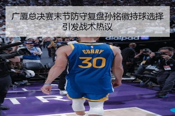 广厦总决赛末节防守复盘孙铭徽持球选择引发战术热议